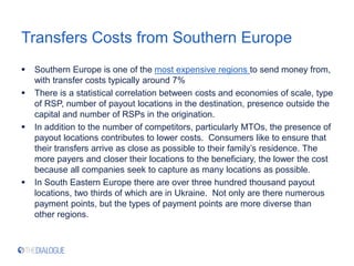 Transfers Costs from Southern Europe
 Southern Europe is one of the most expensive regions to send money from,
with transfer costs typically around 7%
 There is a statistical correlation between costs and economies of scale, type
of RSP, number of payout locations in the destination, presence outside the
capital and number of RSPs in the origination.
 In addition to the number of competitors, particularly MTOs, the presence of
payout locations contributes to lower costs. Consumers like to ensure that
their transfers arrive as close as possible to their family’s residence. The
more payers and closer their locations to the beneficiary, the lower the cost
because all companies seek to capture as many locations as possible.
 In South Eastern Europe there are over three hundred thousand payout
locations, two thirds of which are in Ukraine. Not only are there numerous
payment points, but the types of payment points are more diverse than
other regions.
 
