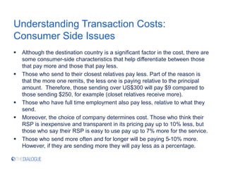 Understanding Transaction Costs:
Consumer Side Issues
 Although the destination country is a significant factor in the cost, there are
some consumer-side characteristics that help differentiate between those
that pay more and those that pay less.
 Those who send to their closest relatives pay less. Part of the reason is
that the more one remits, the less one is paying relative to the principal
amount. Therefore, those sending over US$300 will pay $9 compared to
those sending $250, for example (closet relatives receive more).
 Those who have full time employment also pay less, relative to what they
send.
 Moreover, the choice of company determines cost. Those who think their
RSP is inexpensive and transparent in its pricing pay up to 10% less, but
those who say their RSP is easy to use pay up to 7% more for the service.
 Those who send more often and for longer will be paying 5-10% more.
However, if they are sending more they will pay less as a percentage.
 