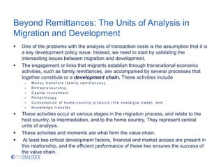 Beyond Remittances: The Units of Analysis in
Migration and Development
 One of the problems with the analysis of transaction costs is the assumption that it is
a key development policy issue. Instead, we need to start by validating the
intersecting issues between migration and development.
 The engagement or links that migrants establish through transnational economic
activities, such as family remittances, are accompanied by several processes that
together constitute or a development chain. These activities include
– Money t r ans f er s ( f am ily r em it t anc es ) ,
– Ent r epr eneur s hip,
– Capit al inves t m ent
– Philant hr opy,
– Cons um pt ion of hom e - c ount r y pr oduc t s ( t he nos t alg ia t r ade) , and
– Knowledg e t r ans f er.
 These activities occur at various stages in the migration process, and relate to the
host country, to intermediation, and to the home country. They represent central
units of analysis.
 These activities and moments are what form the value chain.
 At least two critical development factors, financial and market access are present in
this relationship, and the efficient performance of these two ensures the success of
the value chain.
 