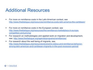 Additional Resources
 For more on remittance costs in the Latin American context, see
http://www.thedialogue.org/resources/remittance-costs-latin-america-the-caribbean/
 For more on remittance costs in the European context, see
http://www.thedialogue.org/resources/the-remittance-marketplace-in-europe-
competition-and-pricing/
 For research on methodologies and applied work on migration and development,
see: http://www.thedialogue.org/agenda/programs/remittances/
 For research about the well being of migrants, see,
http://www.thedialogue.org/resources/economic-status-and-remittance-behavior-
among-latin-american-and-caribbean-migrants-in-the-post-recession-period/
 