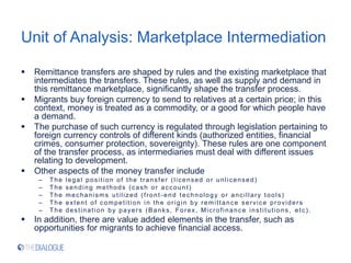 Unit of Analysis: Marketplace Intermediation
 Remittance transfers are shaped by rules and the existing marketplace that
intermediates the transfers. These rules, as well as supply and demand in
this remittance marketplace, significantly shape the transfer process.
 Migrants buy foreign currency to send to relatives at a certain price; in this
context, money is treated as a commodity, or a good for which people have
a demand.
 The purchase of such currency is regulated through legislation pertaining to
foreign currency controls of different kinds (authorized entities, financial
crimes, consumer protection, sovereignty). These rules are one component
of the transfer process, as intermediaries must deal with different issues
relating to development.
 Other aspects of the money transfer include
– The legal position of the transfer (licensed or unlicensed)
– The sending methods (cash or account)
– The mechanisms utilized (front -end technology or ancillary tools)
– The extent of competition in the origin by remittance service providers
– The destination by payers (Banks, Forex, Microfinance institutions, etc).
 In addition, there are value added elements in the transfer, such as
opportunities for migrants to achieve financial access.
 