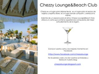 Chezzy Lounge&Beach Club
Chezzy es un lugar para dejarse llevar, es un lugar para el reposo de
viajeros y espíritus libres, es un lugar donde compartir y refrescar la
mente.
Además de un espacio para el alma, Chezzy Lounge&Beach Club
ofrece un carta que contiene experiencias compuestas del mejor
avituallamiento de la región.
Conoce nuestra carta y los mejores momentos en
Facebook:
No te pierdas cada una de nuestras actividades y
fiestas en nuestro blog:
chezzylounge.blogspot.com
https://www.facebook.com/chezzylounge
 