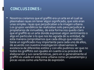 CONCLUSIONES:
 Nosotros creíamos que el graffiti era un arte en el cual se
plasmaban rayas sin tener algún significado, que solo eran
unas simples rayas que perjudicaban a la imagen urbana.
Los grupos vandálicos las realizaban solo para perjudicar a
propietarios de inmuebles, de esta forma nos quedo claro
que el graffiti es un arte donde expresan algún sentimiento o
algo en particular o lo que nos les agrada de su entidad, de
esta manera comprobamos que cada dibujo que realizan
tiene un significado muy importante para cada uno de ellos,
de acuerdo con nuestra investigación observamos la
existencia de diferentes estilos y con ello pudimos ver que no
todos los grafftitis son iguales en cuanto a su proceso de
elaboración y sus características, pero en si generalmente el
graffiti es usado en esta zona urbana como un pasatiempo y
pocas veces como una forma de expresión.
 