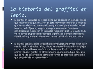 La historia del graffiti en
Tepic.
 El graffiti en la ciudad de Tepic tiene sus orígenes en los 90s se sabe
que los primeros que iniciaron en este movimiento fueron 2 jóvenes
que les apodaban el owens y el kers que son originario de la ciudad
fronteriza de Tijuana, los primeros grupos o crews (barrios o
pandillas) que existieron en la ciudad fueron los CKS ,OE, AEK, TNK
y SK8 cuyos grupos tiene su propio significado siempre inclinado a
significados que tiene que ver con temas principalmente urbanos.
 El graffiti cada día en la ciudad ha ido evolucionando y los jóvenes en
vez de realizar simples rallas, ahora realizan dibujos más complejos
con sombra y diferentes efectos sobre estos. Por lo cual en los
últimos años el graffiti ha alcanzado más popularidad que antes ya
que se ha ido desarrollado como una forma de arte y no como algo
que perjudica la imagen urbana.
 