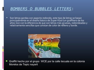 BOMBERS O BUBBLES LETTERS:
 Son letras gordas con aspecto redondo, este tipo de letras se basan
principalmente en el diseño básico de Super Kool (un graffitero de los
años 70s) con la diferencia de que son letras más gruesas, redondeadas y
relativamente sencillas que constan de color de relleno y borde.
 Graffiti hecho por el grupo WCE por la calle tecuala en la colonia
Morelos de Tepic nayarit
 
