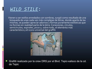 WILD STILE:
Vienen a ser estilos enredados con sombras, surgió como resultado de una
búsqueda de unas cada vez más complejas de letras, donde aparte de las
mismas, se pueden apreciar adornos y formas puramente estilísticas que
no forman en realidad parte de la letra: Conexiones, círculos,
semicírculos, espirales, picos y, sobre todo, el elemento más
característico y el icono universal del graffiti
 Grafitti realizado por la crew DRS por el Blvd. Tepic-xalisco de la cd.
de Tepic
 