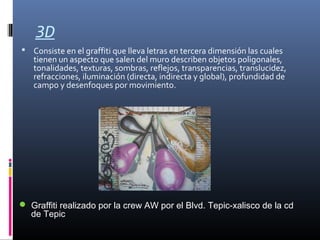 3D
 Consiste en el graffiti que lleva letras en tercera dimensión las cuales
tienen un aspecto que salen del muro describen objetos poligonales,
tonalidades, texturas, sombras, reflejos, transparencias, translucidez,
refracciones, iluminación (directa, indirecta y global), profundidad de
campo y desenfoques por movimiento.
 Graffiti realizado por la crew AW por el Blvd. Tepic-xalisco de la cd
de Tepic
 