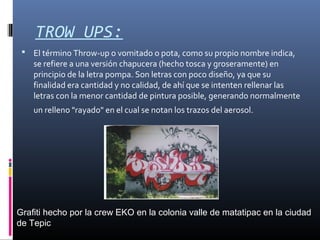 TROW UPS:
 El término Throw-up o vomitado o pota, como su propio nombre indica,
se refiere a una versión chapucera (hecho tosca y groseramente) en
principio de la letra pompa. Son letras con poco diseño, ya que su
finalidad era cantidad y no calidad, de ahí que se intenten rellenar las
letras con la menor cantidad de pintura posible, generando normalmente
un relleno "rayado" en el cual se notan los trazos del aerosol.
Grafiti hecho por la crew EKO en la colonia valle de matatipac en la ciudad
de Tepic
 
