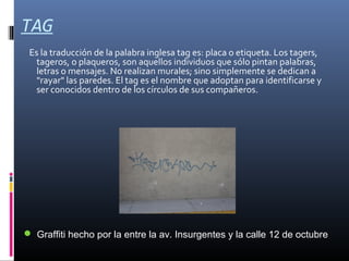 TAG
Es la traducción de la palabra inglesa tag es: placa o etiqueta. Los tagers,
tageros, o plaqueros, son aquellos individuos que sólo pintan palabras,
letras o mensajes. No realizan murales; sino simplemente se dedican a
"rayar" las paredes. El tag es el nombre que adoptan para identificarse y
ser conocidos dentro de los círculos de sus compañeros.
 Graffiti hecho por la entre la av. Insurgentes y la calle 12 de octubre
 