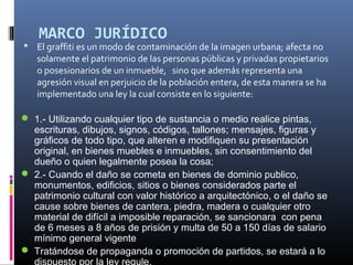 MARCO JURÍDICO
 El graffiti es un modo de contaminación de la imagen urbana; afecta no
solamente el patrimonio de las personas públicas y privadas propietarios
o posesionarios de un inmueble, sino que además representa una
agresión visual en perjuicio de la población entera, de esta manera se ha
implementado una ley la cual consiste en lo siguiente:
 1.- Utilizando cualquier tipo de sustancia o medio realice pintas,
escrituras, dibujos, signos, códigos, tallones; mensajes, figuras y
gráficos de todo tipo, que alteren e modifiquen su presentación
original, en bienes muebles e inmuebles, sin consentimiento del
dueño o quien legalmente posea la cosa;
 2.- Cuando el daño se cometa en bienes de dominio publico,
monumentos, edificios, sitios o bienes considerados parte el
patrimonio cultural con valor histórico a arquitectónico, o el daño se
cause sobre bienes de cantera, piedra, madera o cualquier otro
material de difícil a imposible reparación, se sancionara con pena
de 6 meses a 8 años de prisión y multa de 50 a 150 días de salario
mínimo general vigente
 Tratándose de propaganda o promoción de partidos, se estará a lo
 