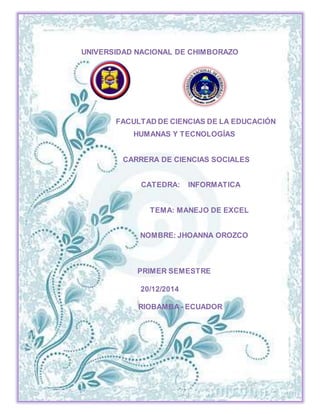 1
UNIVERSIDAD NACIONAL DE CHIMBORAZO
FACULTAD DE CIENCIAS DE LA EDUCACIÓN
HUMANAS Y TECNOLOGÍAS
CARRERA DE CIENCIAS SOCIALES
CATEDRA: INFORMATICA
TEMA: MANEJO DE EXCEL
NOMBRE: JHOANNA OROZCO
PRIMER SEMESTRE
20/12/2014
RIOBAMBA - ECUADOR
 
