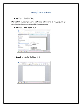 MANEJO DE WINDOWS
 Lecc 1ª: Introducción
Microsoft Word, es un programa (software) editor de texto muy popular, que
permite crear documentos sencillos o profesionales.
 Lecc 2ª: Abrir Word 2010
 Lecc 3 ª: Interfaz de Word 2010
 