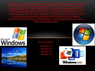 Tipos de windows:
* Windows 1.0
* Windows 2.0
* Windows 2.1
* Windows 3.0
WINDOWS LA MEJOR HERRAMIENTA PARA TRABAJAR Y PERFECCIONAR UN TRABAJO
EL SISTEMA OPERATIVO DEBE ASEGURAR EL CORRECTO FUNCIONAMIENTO DEL
SISTEMA INFORMÁTICO. PARA LOGRAR ESTO EL HARDWARE DEBE BRINDAR ALGÚN
MECANISMO APROPIADO QUE IMPIDA QUE LOS USUARIOS INTERVENGAN EN EL
FUNCIONAMIENTO DEL SISTEMA Y ASÍ MISMO EL SISTEMA OPERATIVO DEBE PODER
UTILIZAR ESTE RECURSO DE HARDWARE DE MODO QUE ESTO SE CUMPLA.
DEBE OFRECER SERVICIOS A LOS PROGRAMAS Y SUS USUARIOS PARA FACILITAR LA
TAREA DE PROGRAMACIÓN.
 