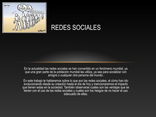 REDES SOCIALES




 En la actualidad las redes sociales se han convertido en un fenómeno mundial, ya
  que una gran parte de la población mundial las utiliza, ya sea para socializar con
                     amigos o cualquier otra persona del mundo.
 En este trabajo te hablaremos sobre lo que son las redes sociales, el cómo han ido
 evolucionando desde su creación hasta el día de hoy y mencionaremos el impacto
que tienen estas en la sociedad. También observaras cuales son las ventajas que se
 tienen con el uso de las redes sociales y cuales son los riesgos de no hacer el uso
                                 adecuado de ellas.
 