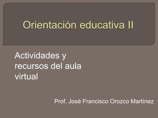 Orientación educativa II Actividades y recursos del aula virtual Prof. José Francisco Orozco Martínez 