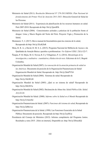 102
Ministerio de Salud (2011). Resolución Ministerial N° 278-2011/MINSA. Plan Nacional de
fortalecimiento del Primer Nivel de Atención 2011-2021. Dirección General de Salud de
las Personas.
Ministerio de Salud (2011). Experiencia de planificación de los recursos humanos en salud.
Perú 2007-2010. Recuperado de http://bit.ly/2pnoB5k
Ministerio de Salud (2004). Conocimientos actitudes y prácticas de la población frente al
dengue: Lima y Macro Región del Norte del Perú. Proyecto Vigía y Promoción de la
Salud,
Montanero F, J. (2017). Breve manual de bioestadística para las ciencias de la salud,
Recuperado de http://bit.ly/2GcKZnR
Mota, R. R. A. y David, H. M. S. L. (2015). Programa Nacional de Melhoria do Acesso e da
Qualidade da Atenção Básica: questões a problematizar. Ver Enferm UERJ; 23(1):122-7.
Ñaupas, P. H; Mejía, M. E; Novoa, R. E y Villagómez, P. A. (2014). Metodología de la
investigación y cualitativa - cuantitativa y Redacción de tesis. Ediciones de la U, Bogotá
Colombia.
Organización Mundial de Salud (2007). La renovación de la atención primaria de salud en
las Américas. Documento de posición de la Organización Panamericana de Salud/
Organización Mundial de Salud. Recuperado de http://bit.ly/2dmPYX4
Organización Mundial de Salud (2006). Sistemas de salud. Recuperado de
http://bit.ly/1HeWL0I
Organización Mundial de Salud (2005). ¿Qué es un sistema de salud? Recuperado de
http://bit.ly/2bEJSTw
Organización Mundial de Salud (2002). Declaración de Alma-Ata: Salud Pública Edu. Salud;
2(1):22-24
Organización Mundial de Salud. (2000). Informe sobre la Salud en el Mundo Recuperado de
http://bit.ly/2v4emXd
Organización Panamericana de Salud. (2007). Funciones del sistema de salud, Recuperado de
http://bit.ly/2dMz1oe
Organización Panamericana de la Salud. (1998). Las Funciones Esenciales de la Salud
Pública: Documento de posición. Recuperado de http://bit.ly/2syDLIy
Presidencia del Consejo de Ministros (2015). Informe compilatorio del Programa Juntos.
Resultados y retos 2015. [Sitio en internet]. Disponible en: http://bit.ly/2DoecKQ
 
