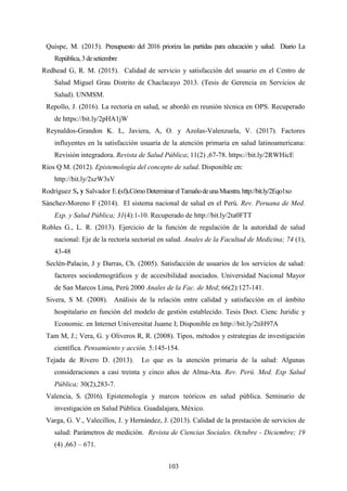 103
Quispe, M. (2015). Presupuesto del 2016 prioriza las partidas para educación y salud. Diario La
República,3desetiembre
Redhead G, R. M. (2015). Calidad de servicio y satisfacción del usuario en el Centro de
Salud Miguel Grau Distrito de Chaclacayo 2013. (Tesis de Gerencia en Servicios de
Salud). UNMSM.
Repollo, J. (2016). La rectoría en salud, se abordó en reunión técnica en OPS. Recuperado
de https://bit.ly/2pHA1jW
Reynaldos-Grandon K. L, Javiera, A, O. y Azolas-Valenzuela, V. (2017). Factores
influyentes en la satisfacción usuaria de la atención primaria en salud latinoamericana:
Revisión integradora. Revista de Salud Pública; 11(2) ,67-78. https://bit.ly/2RWHicE
Ríos Q M. (2012). Epistemología del concepto de salud. Disponible en:
http://bit.ly/2szW3sV
Rodríguez S, y Salvador E.(sf).CómoDeterminarelTamañodeunaMuestra.http://bit.ly/2Eqo1xo
Sánchez-Moreno F (2014). El sistema nacional de salud en el Perú. Rev. Peruana de Med.
Exp. y Salud Pública; 31(4):1-10. Recuperado de http://bit.ly/2ta0FTT
Robles G., L. R. (2013). Ejercicio de la función de regulación de la autoridad de salud
nacional: Eje de la rectoría sectorial en salud. Anales de la Facultad de Medicina; 74 (1),
43-48
Seclén-Palacin, J y Darras, Ch. (2005). Satisfacción de usuarios de los servicios de salud:
factores sociodemográficos y de accesibilidad asociados. Universidad Nacional Mayor
de San Marcos Lima, Perú 2000 Anales de la Fac. de Med; 66(2):127-141.
Sivera, S M. (2008). Análisis de la relación entre calidad y satisfacción en el ámbito
hospitalario en función del modelo de gestión establecido. Tesis Doct. Cienc Juridic y
Economic. en Internet Univeresitat Juame I; Disponible en http://bit.ly/2tiH97A
Tam M, J.; Vera, G. y Oliveros R, R. (2008). Tipos, métodos y estrategias de investigación
científica. Pensamiento y acción. 5:145-154.
Tejada de Rivero D. (2013). Lo que es la atención primaria de la salud: Algunas
consideraciones a casi treinta y cinco años de Alma-Ata. Rev. Perú. Med. Exp Salud
Pública; 30(2),283-7.
Valencia, S. (2016). Epistemología y marcos teóricos en salud pública. Seminario de
investigación en Salud Pública. Guadalajara, México.
Varga, G. V., Valecillos, J. y Hernández, J. (2013). Calidad de la prestación de servicios de
salud: Parámetros de medición. Revista de Ciencias Sociales. Octubre - Diciembre; 19
(4) ,663 – 671.
 