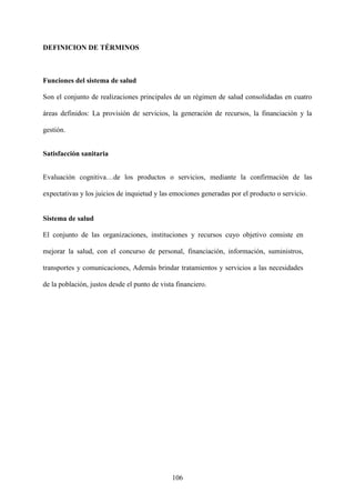 106
DEFINICION DE TÉRMINOS
Funciones del sistema de salud
Son el conjunto de realizaciones principales de un régimen de salud consolidadas en cuatro
áreas definidos: La provisión de servicios, la generación de recursos, la financiación y la
gestión.
Satisfacción sanitaria
Evaluación cognitiva…de los productos o servicios, mediante la confirmación de las
expectativas y los juicios de inquietud y las emociones generadas por el producto o servicio.
Sistema de salud
El conjunto de las organizaciones, instituciones y recursos cuyo objetivo consiste en
mejorar la salud, con el concurso de personal, financiación, información, suministros,
transportes y comunicaciones, Además brindar tratamientos y servicios a las necesidades
de la población, justos desde el punto de vista financiero.
 