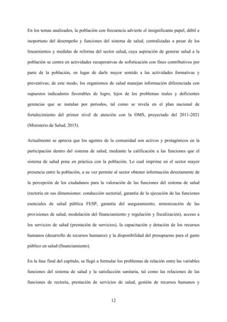 12
En los temas analizados, la población con frecuencia advierte el insignificante papel, débil e
inoportuno del desempeño y funciones del sistema de salud, centralizadas a pesar de los
lineamientos y medidas de reforma del sector salud, cuya aspiración de generar salud a la
población se centra en actividades recuperativas de sofisticación con fines contributivos por
parte de la población, en lugar de darle mayor sentido a las actividades formativas y
preventivas; de este modo, los organismos de salud manejan información diferenciada con
supuestos indicadores favorables de logro, lejos de los problemas reales y deficientes
gerencias que se instalan por periodos, tal como se revela en el plan nacional de
fortalecimiento del primer nivel de atención con la OMS, proyectado del 2011-2021
(Ministerio de Salud, 2015).
Actualmente se aprecia que los agentes de la comunidad son activos y protagónicos en la
participación dentro del sistema de salud, mediante la calificación a las funciones que el
sistema de salud pone en práctica con la población. Lo cual imprime en el sector mayor
presencia entre la población, a su vez permite al sector obtener información directamente de
la percepción de los ciudadanos para la valoración de las funciones del sistema de salud
(rectoría en sus dimensiones: conducción sectorial, garantía de la ejecución de las funciones
esenciales de salud pública FESP, garantía del aseguramiento, armonización de las
provisiones de salud, modulación del financiamiento y regulación y fiscalización), acceso a
los servicios de salud (prestación de servicios), la capacitación y dotación de los recursos
humanos (desarrollo de recursos humanos) y la disponibilidad del presupuesto para el gasto
público en salud (financiamiento).
En la fase final del capítulo, se llegó a formular los problemas de relación entre las variables
funciones del sistema de salud y la satisfacción sanitaria, tal como las relaciones de las
funciones de rectoría, prestación de servicios de salud, gestión de recursos humanos y
 