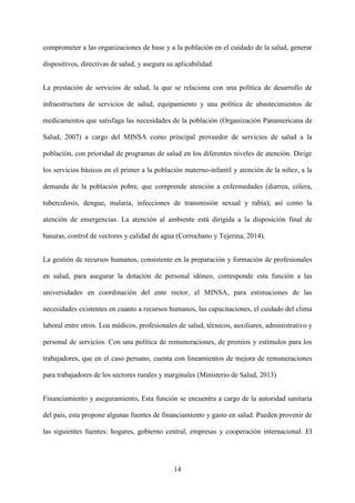 14
comprometer a las organizaciones de base y a la población en el cuidado de la salud, generar
dispositivos, directivas de salud, y asegura su aplicabilidad.
La prestación de servicios de salud, la que se relaciona con una política de desarrollo de
infraestructura de servicios de salud, equipamiento y una política de abastecimientos de
medicamentos que satisfaga las necesidades de la población (Organización Panamericana de
Salud, 2007) a cargo del MINSA como principal proveedor de servicios de salud a la
población, con prioridad de programas de salud en los diferentes niveles de atención. Dirige
los servicios básicos en el primer a la población materno-infantil y atención de la niñez, a la
demanda de la población pobre, que comprende atención a enfermedades (diarrea, cólera,
tuberculosis, dengue, malaria, infecciones de transmisión sexual y rabia); así como la
atención de emergencias. La atención al ambiente está dirigida a la disposición final de
basuras, control de vectores y calidad de agua (Corrochano y Tejerina, 2014).
La gestión de recursos humanos, consistente en la preparación y formación de profesionales
en salud, para asegurar la dotación de personal idóneo, corresponde esta función a las
universidades,
en coordinación del ente rector, el MINSA, para estimaciones de las
necesidades existentes en cuanto a recursos humanos, las capacitaciones, el cuidado del clima
laboral entre otros. Loa médicos, profesionales de salud, técnicos, auxiliares, administrativo y
personal de servicios. Con una política de remuneraciones, de premios y estímulos para los
trabajadores, que en el caso peruano, cuenta con lineamientos de mejora de remuneraciones
para trabajadores de los sectores rurales y marginales (Ministerio de Salud, 2013)
Financiamiento y aseguramiento. Esta función se encuentra a cargo de la autoridad sanitaria
del país, esta propone algunas fuentes de financiamiento y gasto en salud. Pueden provenir de
las siguientes fuentes: hogares, gobierno central, empresas y cooperación internacional. El
 