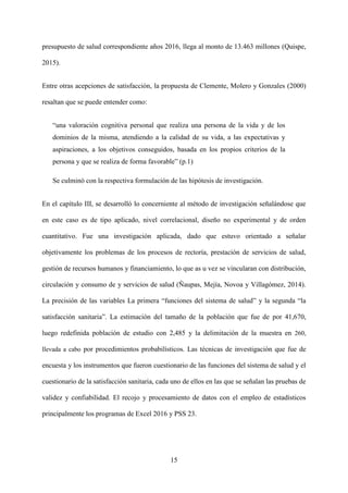 15
presupuesto de salud correspondiente años 2016, llega al monto de 13.463 millones (Quispe,
2015).
Entre otras acepciones de satisfacción, la propuesta de Clemente, Molero y Gonzales (2000)
resaltan que se puede entender como:
“una valoración cognitiva personal que realiza una persona de la vida y de los
dominios de la misma, atendiendo a la calidad de su vida, a las expectativas y
aspiraciones, a los objetivos conseguidos, basada en los propios criterios de la
persona y que se realiza de forma favorable” (p.1)
Se culminó con la respectiva formulación de las hipótesis de investigación.
En el capítulo III, se desarrolló lo concerniente al método de investigación señalándose que
en este caso es de tipo aplicado, nivel correlacional, diseño no experimental y de orden
cuantitativo. Fue una investigación aplicada, dado que estuvo orientado a señalar
objetivamente los problemas de los procesos de rectoría, prestación de servicios de salud,
gestión de recursos humanos y financiamiento, lo que as u vez se vincularan con distribución,
circulación y consumo de y servicios de salud (Ñaupas, Mejía, Novoa y Villagómez, 2014).
La precisión de las variables La primera “funciones del sistema de salud” y la segunda “la
satisfacción sanitaria”. La estimación del tamaño de la población que fue de por 41,670,
luego redefinida población de estudio con 2,485 y la delimitación de la muestra en 260,
llevada a cabo por procedimientos probabilísticos. Las técnicas de investigación que fue de
encuesta y los instrumentos que fueron cuestionario de las funciones del sistema de salud y el
cuestionario de la satisfacción sanitaria, cada uno de ellos en las que se señalan las pruebas de
validez y confiabilidad. El recojo y procesamiento de datos con el empleo de estadísticos
principalmente los programas de Excel 2016 y PSS 23.
 