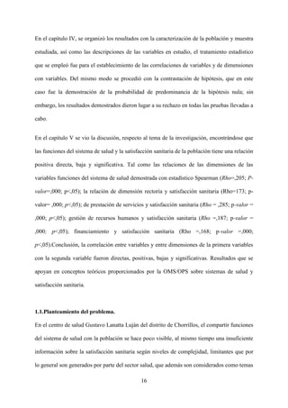 16
En el capítulo IV, se organizó los resultados con la caracterización de la población y muestra
estudiada, así como las descripciones de las variables en estudio, el tratamiento estadístico
que se empleó fue para el establecimiento de las correlaciones de variables y de dimensiones
con variables. Del mismo modo se procedió con la contrastación de hipótesis, que en este
caso fue la demostración de la probabilidad de predominancia de la hipótesis nula; sin
embargo, los resultados demostrados dieron lugar a su rechazo en todas las pruebas llevadas a
cabo.
En el capítulo V se vio la discusión, respecto al tema de la investigación, encontrándose que
las funciones del sistema de salud y la satisfacción sanitaria de la población tiene una relación
positiva directa, baja y significativa. Tal como las relaciones de las dimensiones de las
variables funciones del sistema de salud demostrada con estadístico Spearman (Rho=,205; P-
valor=,000; p<,05); la relación de dimensión rectoría y satisfacción sanitaria (Rho=173; p-
valor= ,000; p<,05); de prestación de servicios y satisfacción sanitaria (Rho = ,285; p-valor =
,000; p<,05); gestión de recursos humanos y satisfacción sanitaria (Rho =,187; p-valor =
,000; p<,05); financiamiento y satisfacción sanitaria (Rho =,168; p-valor =,000;
p<,05).Conclusión, la correlación entre variables y entre dimensiones de la primera variables
con la segunda variable fueron directas, positivas, bajas y significativas. Resultados que se
apoyan en conceptos teóricos proporcionados por la OMS/OPS sobre sistemas de salud y
satisfacción sanitaria.
1.1.Planteamiento del problema.
En el centro de salud Gustavo Lanatta Luján del distrito de Chorrillos, el compartir funciones
del sistema de salud con la población se hace poco visible, al mismo tiempo una insuficiente
información sobre la satisfacción sanitaria según niveles de complejidad, limitantes que por
lo general son generados por parte del sector salud, que además son considerados como temas
 