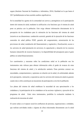 18
seguro (Instituto Nacional de Estadística e informática, 2016). Realidad en la que hasta el
2017 probablemente no han ocurrido cambios significativos.
En la actualidad los agentes de la comunidad son activos y protagónicos en la participación
dentro del sistema de salud, mediante la calificación a las funciones que el sistema de salud
pone en práctica con la población. Esto exige obtener información directamente de la
percepción de los ciudadanos para la valoración de las funciones del sistema de salud
(rectoría en sus dimensiones: conducción sectorial, garantía de la ejecución de las funciones
esenciales de salud pública FESP, garantía del aseguramiento, armonización de las
provisiones de salud, modulación del financiamiento y regulación y fiscalización), acceso a
los servicios de salud (prestación de servicios), la capacitación y dotación de los recursos
humanos (desarrollo de recursos humanos) y la disponibilidad del presupuesto para el gasto
público en salud (financiamiento).
Los cuestionarios y encuestas sobre las condiciones salud en la población son los
instrumentos más valiosos para obtener información sobre el grado de avances de estas
funciones del sistema de salud y la satisfacción sanitaria. Éstas permiten conocer sus
necesidades, comportamientos y opiniones en relación con la salud y la enfermedad, además
de la percepción, valoración y expectativas ante los servicios del sistema de salud en general,
cuanto más si ellos constituyen un mecanismo de participación a nivel de la población.
Los planes del sistema de salud establecen la necesidad de una aproximación a los
ciudadanos y la participación de los ciudadanos en las acciones vigilancia y ejecución de los
programas de salud. Entre otros instrumentos, posibilita la evaluación mediante la
realización de encuestas de salud.
El sector salud, es el espacio social de confluencia de personas, organizaciones y entidades,
que realizan actividades (todas o algunas de ellas) relacionadas directamente con la salud
 
