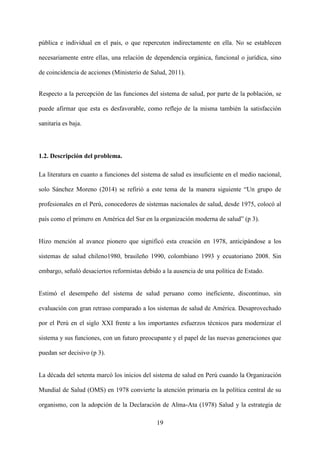 19
pública e individual en el país, o que repercuten indirectamente en ella. No se establecen
necesariamente entre ellas, una relación de dependencia orgánica, funcional o jurídica, sino
de coincidencia de acciones (Ministerio de Salud, 2011).
Respecto a la percepción de las funciones del sistema de salud, por parte de la población, se
puede afirmar que esta es desfavorable, como reflejo de la misma también la satisfacción
sanitaria es baja.
1.2. Descripción del problema.
La literatura en cuanto a funciones del sistema de salud es insuficiente en el medio nacional,
solo Sánchez Moreno (2014) se refirió a este tema de la manera siguiente “Un grupo de
profesionales en el Perú, conocedores de sistemas nacionales de salud, desde 1975, colocó al
país como el primero en América del Sur en la organización moderna de salud” (p 3).
Hizo mención al avance pionero que significó esta creación en 1978, anticipándose a los
sistemas de salud chileno1980, brasileño 1990, colombiano 1993 y ecuatoriano 2008. Sin
embargo, señaló desaciertos reformistas debido a la ausencia de una política de Estado.
Estimó el desempeño del sistema de salud peruano como ineficiente, discontinuo, sin
evaluación con gran retraso comparado a los sistemas de salud de América. Desaprovechado
por el Perú en el siglo XXI frente a los importantes esfuerzos técnicos para modernizar el
sistema y sus funciones, con un futuro preocupante y el papel de las nuevas generaciones que
puedan ser decisivo (p 3).
La década del setenta marcó los inicios del sistema de salud en Perú cuando la Organización
Mundial de Salud (OMS) en 1978 convierte la atención primaria en la política central de su
organismo, con la adopción de la Declaración de Alma-Ata (1978) Salud y la estrategia de
 