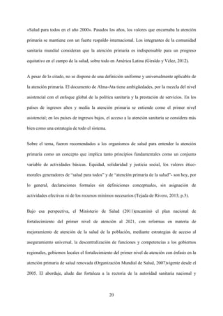 20
«Salud para todos en el año 2000». Pasados los años, los valores que encarnaba la atención
primaria se mantiene con un fuerte respaldo internacional. Los integrantes de la comunidad
sanitaria mundial consideran que la atención primaria es indispensable para un progreso
equitativo en el campo de la salud, sobre todo en América Latina (Giraldo y Vélez, 2012).
A pesar de lo citado, no se dispone de una definición uniforme y universalmente aplicable de
la atención primaria. El documento de Alma-Ata tiene ambigüedades, por la mezcla del nivel
asistencial con el enfoque global de la política sanitaria y la prestación de servicios. En los
países de ingresos altos y media la atención primaria se entiende como el primer nivel
asistencial; en los países de ingresos bajos, el acceso a la atención sanitaria se considera más
bien como una estrategia de todo el sistema.
Sobre el tema, fueron recomendados a los organismos de salud para entender la atención
primaria como un concepto que implica tanto principios fundamentales como un conjunto
variable de actividades básicas. Equidad, solidaridad y justicia social, los valores ético-
morales generadores de “salud para todos” y de “atención primaria de la salud”- son hoy, por
lo general, declaraciones formales sin definiciones conceptuales, sin asignación de
actividades efectivas ni de los recursos mínimos necesarios (Tejada de Rivero, 2013; p.3).
Bajo esa perspectiva, el Ministerio de Salud (2011)encaminó el plan nacional de
fortalecimiento del primer nivel de atención al 2021, con reformas en materia de
mejoramiento de atención de la salud de la población, mediante estrategias de acceso al
aseguramiento universal, la descentralización de funciones y competencias a los gobiernos
regionales, gobiernos locales el fortalecimiento del primer nivel de atención con énfasis en la
atención primaria de salud renovada (Organización Mundial de Salud, 2007)vigente desde el
2005. El abordaje, alude dar fortaleza a la rectoría de la autoridad sanitaria nacional y
 