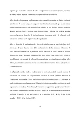 21
regional, que orienten los servicios de salud a las poblaciones de extrema pobreza, a sectores
de bajos y medios ingresos, y habitantes en lugares aislados del territorio.
A los años de reformas en el medio peruano y sin evaluación sostenida, se planteó pertinente
la realización de una investigación que pueda visibilizar la situación en la que se encuentra el
sistema de salud asociado con la satisfacción sanitaria en una pequeña realidad del medio
peruano, la población del Centro de Salud Gustavo Lanatta Luján. De este modo se proyectó
conocer el grado de desarrollo de las funciones del sistema de salud y la influencia en la
satisfacción sanitaria desde la perspectiva de la población.
Sobre el desarrollo de las funciones del sistema de salud peruano se aprecia de bajo nivel;
atribuible a diversos factores como débil implementación de las funciones del sistema de
salud, limitada cobertura de la prestación de los servicios de salud, déficit de recursos
humanos de salud, deficiente financiamiento, entre otros. Estas limitaciones obedecen
probablemente a la ausencia de información sistematizada, investigaciones sin realizar sobre
el tema, ausencia de sistematización a los comentarios de las vivencias diarias de la población
y sin ser estudiada.
El reflejo de la realidad citada se puede apreciar en los resultados de la encuesta nacional de
satisfacción de usuarios del aseguramiento universal en salud (Instituto Nacional de
Estadística e Investigación, 2014) realizada con 13 mil 670 usuarios de 15 a más años de
edad, atendidos en consulta externa de 181 establecimientos de salud del ministerio de salud,
seguro social de salud del Perú, clínicas, fuerzas armadas y policiales (p.23), fueron: Usuarios
con acceso a aseguramiento universal en salud, 50,8% en los establecimientos de salud del
ministerio de salud y 32,3% del seguro social de salud del Perú; 41,6% de las fuerzas
armadas y 58,8% de las clínicas (P.28).
 