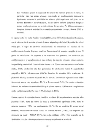23
Los resultados apoyan la necesidad de renovar la atención primaria en salud, en
particular para las zonas urbanas, corrigiendo el escalonamiento innecesario.
Igualmente muestran la posibilidad de alianzas público-privadas sinérgicas, en un
modelo diferente de la tercerización, en que ambos sectores compartan riesgos y
actúen colaborativamente en un solo sistema de servicios. Por último, convocan a
imaginar formas de articulación en modelos segmentados (Arroyo y Pastor, 2012; p.
resumen).
El reporte hecho por Cuba, Jurado y Estrella (2011),sobre el Policlínico Juan José Rodríguez,
reveló información de atención primaria de salud adoptada por EsSalud (Seguridad Social del
Perú) para el logro de objetivos institucionales en satisfacción de usuarios en un
establecimiento de salud de primer nivel, con 2 encuestas a 240 usuarios escogidos al azar. El
grado de satisfacción fue respecto a la estructura, los procesos, los resultados del
establecimiento y el cumplimiento de tres atributos de atención primaria: primer contacto,
integralidad y continuidad. Los resultados fueron: el 61,7% de usuarios tuvieron satisfacción
media, 23,3% satisfacción alta. Los parámetros de satisfacción fueron 5: accesibilidad
geográfica 99,8%, infraestructura (66,6%), horarios de atención 61%, resolución de
problemas 52,5% y exámenes auxiliares 51,3%. El 47%. Encontraron baja satisfacción en los
tiempos de espera para atenciones 29,1% y de emergencia 7,5%. En cuanto a Atención
Primaria, los atributos de continuidad 55% y de primer contacto 55,8fueron de cumplimiento
medio y el de integralidad fue bajo 51,7% (Cuba et. al, 2011).
En este espectro, la población limeña considera la calidad del servicio mala en atención a los
pacientes 52.6%. Falta de centros de salud e infraestructura apropiada 17.9%, falta de
recursos humanos 17.3% y de medicamentos 10.7%. De los servicios del seguro social
(EsSalud) son los más utilizados 22.1%, las clínicas privadas (14.8%), los hospitales del
ministerio de salud – MINSA 14.7%, las postas médicas 13.8% y los hospitales de la
Solidaridad 11%, las clínicas privadas concentran principalmente al nivel A/B.
 