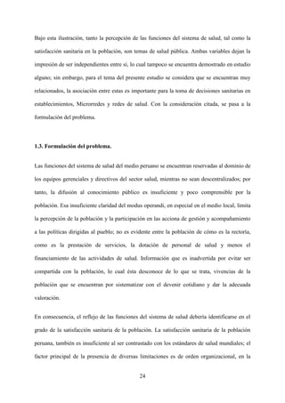 24
Bajo esta ilustración, tanto la percepción de las funciones del sistema de salud, tal como la
satisfacción sanitaria en la población, son temas de salud pública. Ambas variables dejan la
impresión de ser independientes entre sí, lo cual tampoco se encuentra demostrado en estudio
alguno; sin embargo, para el tema del presente estudio se considera que se encuentran muy
relacionados, la asociación entre estas es importante para la toma de decisiones sanitarias en
establecimientos, Microrredes y redes de salud. Con la consideración citada, se pasa a la
formulación del problema.
1.3. Formulación del problema.
Las funciones del sistema de salud del medio peruano se encuentran reservadas al dominio de
los equipos gerenciales y directivos del sector salud, mientras no sean descentralizados; por
tanto, la difusión al conocimiento público es insuficiente y poco comprensible por la
población. Esa insuficiente claridad del modus operandi, en especial en el medio local, limita
la percepción de la población y la participación en las acciona de gestión y acompañamiento
a las políticas dirigidas al pueblo; no es evidente entre la población de cómo es la rectoría,
como es la prestación de servicios, la dotación de personal de salud y menos el
financiamiento de las actividades de salud. Información que es inadvertida por evitar ser
compartida con la población, lo cual ésta desconoce de lo que se trata, vivencias de la
población que se encuentran por sistematizar con el devenir cotidiano y dar la adecuada
valoración.
En consecuencia, el reflejo de las funciones del sistema de salud debería identificarse en el
grado de la satisfacción sanitaria de la población. La satisfacción sanitaria de la población
peruana, también es insuficiente al ser contrastado con los estándares de salud mundiales; el
factor principal de la presencia de diversas limitaciones es de orden organizacional, en la
 