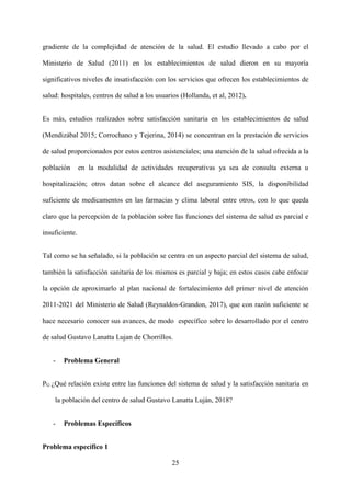 25
gradiente de la complejidad de atención de la salud. El estudio llevado a cabo por el
Ministerio de Salud (2011) en los establecimientos de salud dieron en su mayoría
significativos niveles de insatisfacción con los servicios que ofrecen los establecimientos de
salud: hospitales, centros de salud a los usuarios (Hollanda, et al, 2012).
Es más, estudios realizados sobre satisfacción sanitaria en los establecimientos de salud
(Mendizábal 2015; Corrochano y Tejerina, 2014) se concentran en la prestación de servicios
de salud proporcionados por estos centros asistenciales; una atención de la salud ofrecida a la
población en la modalidad de actividades recuperativas ya sea de consulta externa u
hospitalización; otros datan sobre el alcance del aseguramiento SIS, la disponibilidad
suficiente de medicamentos en las farmacias y clima laboral entre otros, con lo que queda
claro que la percepción de la población sobre las funciones del sistema de salud es parcial e
insuficiente.
Tal como se ha señalado, si la población se centra en un aspecto parcial del sistema de salud,
también la satisfacción sanitaria de los mismos es parcial y baja; en estos casos cabe enfocar
la opción de aproximarlo al plan nacional de fortalecimiento del primer nivel de atención
2011-2021 del Ministerio de Salud (Reynaldos-Grandon, 2017), que con razón suficiente se
hace necesario conocer sus avances, de modo específico sobre lo desarrollado por el centro
de salud Gustavo Lanatta Lujan de Chorrillos.
- Problema General
PG ¿Qué relación existe entre las funciones del sistema de salud y la satisfacción sanitaria en
la población del centro de salud Gustavo Lanatta Luján, 2018?
- Problemas Específicos
Problema específico 1
 