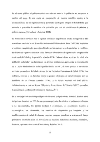 29
En el sector público el gobierno ofrece servicios de salud a la población no asegurada a
cambio del pago de una cuota de recuperación de montos variables sujetos a la
discrecionalidad de las organizaciones y por medio del Seguro Integral de Salud (SIS), que
subsidia la provisión de servicios a la población que vive en condiciones de pobreza y
pobreza extrema (Corrochano y Tejerina, 2014).
La prestación de servicios para el régimen subsidiado de población abierta o asegurada al SIS
se realiza a través de la red de establecimientos del Ministerio de Salud (MINSA), hospitales
e institutos especializados que están ubicados en las regiones y en la capital de la república.
El sistema de seguridad social en salud tiene dos subsistemas: el seguro social con provisión
tradicional (EsSalud) y la provisión privada (EPS). EsSalud ofrece servicios de salud a la
población asalariada y sus familias en sus propias instalaciones, pero desde la promulgación
de la Ley de Modernización de la Seguridad Social en 1997, el sector privado le ha vendido
servicios personales a EsSalud a través de las Entidades Prestadoras de Salud (EPS). Los
militares, policías y sus familias tienen su propio subsistema de salud integrado por las
Sanidades de las Fuerzas Armadas (FFAA) y la Policía Nacional del Perú (PNP).
Adicionalmente se creó un Seguro Obligatorio de Accidentes de Tránsito (SOAT) que cubre
la atención por accidentes (Corrochano y Tejerina, 2014)
En el sector privado se distingue el privado lucrativo y el privado no lucrativo. Forman parte
del privado lucrativo las EPS, las aseguradoras privadas, las clínicas privadas especializadas
y no especializadas, los centros médicos y policlínicos, los consultorios médicos y
odontológicos, los laboratorios, los servicios de diagnóstico por imágenes y los
establecimientos de salud de algunas empresas mineras, petroleras y azucareras.6 Como
prestadores informales están los proveedores de medicina tradicional: chamanes, curanderos,
hueseros y parteras, entre otros (Corrochano y Tejerina, 2014).
 