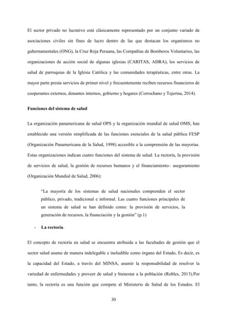 30
El sector privado no lucrativo está clásicamente representado por un conjunto variado de
asociaciones civiles sin fines de lucro dentro de las que destacan los organismos no
gubernamentales (ONG), la Cruz Roja Peruana, las Compañías de Bomberos Voluntarios, las
organizaciones de acción social de algunas iglesias (CARITAS, ADRA), los servicios de
salud de parroquias de la Iglesia Católica y las comunidades terapéuticas, entre otras. La
mayor parte presta servicios de primer nivel y frecuentemente reciben recursos financieros de
cooperantes externos, donantes internos, gobierno y hogares (Corrochano y Tejerina, 2014).
Funciones del sistema de salud
La organización panamericana de salud OPS y la organización mundial de salud OMS, han
establecido una versión simplificada de las funciones esenciales de la salud pública FESP
(Organización Panamericana de la Salud, 1998) accesible a la comprensión de las mayorías.
Estas organizaciones indican cuatro funciones del sistema de salud: La rectoría, la provisión
de servicios de salud, la gestión de recursos humanos y el financiamiento– aseguramiento
(Organización Mundial de Salud, 2006):
“La mayoría de los sistemas de salud nacionales comprenden el sector
público, privado, tradicional e informal. Las cuatro funciones principales de
un sistema de salud se han definido como: la provisión de servicios, la
generación de recursos, la financiación y la gestión” (p.1)
- La rectoría.
El concepto de rectoría en salud se encuentra atribuida a las facultades de gestión que el
sector salud asume de manera indelegable e ineludible como órgano del Estado, Es decir, es
la capacidad del Estado, a través del MINSA, asumir la responsabilidad de resolver la
variedad de enfermedades y proveer de salud y bienestar a la población (Robles, 2013).Por
tanto, la rectoría es una función que compete al Ministerio de Salud de los Estados. El
 