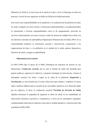 31
Ministerio de Salud es el ente rector de la salud en el país y lleva el liderazgo en todos los
procesos, a través de este organismo se define las Políticas de Salud nacionales.
Este sector tiene responsabilidades en la regulación y la conducción de las políticas de salud,
las cuales comparte con otros sectores e instituciones gubernamentales y no gubernamentales
lo concerniente a diversas responsabilidades como el de aseguramiento, provisión de
servicios, financiamiento, así como el acceso a todas las formas de cuidados de la salud y de
las funciones esenciales de salud pública (Organización Panamericana de Salud, 2007). Es su
responsabilidad establecer la articulación sectorial e intersectorial, comprometer a las
organizaciones de base y a la población en el cuidado de la salud, generar dispositivos,
directivas de salud, y asegura su aplicabilidad.
- Dimensiones de la rectoría
La OPS (1998) bajo el apoyo de la OMS, distribuyen las funciones de rectoría en seis
dimensiones: Conducción sectorial, por la cual el sistema de salud está facultado para
generar políticas, organizar los objetivos y proponer estrategias de intervención, orientar el
desempeño sectorial con metas a lograr en la salud de la población. Regulación y
Fiscalización, es otra facultad que el sector salud tiene para ordenar y establecer el marco
legal y políticas públicas para la marcha de las actividades operativas en la dirección fijada
por los objetivos, es decir, la conducción sectorial. Provisión de Servicios de Salud,
significa armonizar la capacidad de organizar la oferta de salud, en las modalidades de
intervención formativa, preventiva y recuperativa, a través de los prestadores integrados,
complementados tanto para la cobertura como para la calidad equitativa y eficiente para toda
la población (OPS,1998).
 