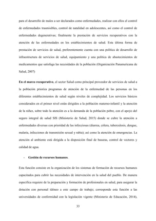 33
para el desarrollo de males a ser declarados como enfermedades, realizar con ellos el control
de enfermedades trasmisibles, control de natalidad en adolescentes, así como el control de
enfermedades degenerativas; finalmente la prestación de servicios recuperativos con la
atención de las enfermedades en los establecimientos de salud. Esta última forma de
prestación de servicios de salud, preferentemente cuenta con una política de desarrollo de
infraestructura de servicios de salud, equipamiento y una política de abastecimientos de
medicamentos que satisfaga las necesidades de la población (Organización Panamericana de
Salud, 2007)
En el marco recuperativo, el sector Salud como principal proveedor de servicios de salud a
la población prioriza programas de atención de la enfermedad de las personas en los
diferentes establecimientos de salud según niveles de complejidad. Los servicios básicos
considerados en el primer nivel están dirigidos a la población materno-infantil y la atención
de la niñez, sobre todo la atención es a la demanda de la población pobre, con el apoyo del
seguro integral de salud SIS (Ministerio de Salud, 2015) donde se cubre la atención a
enfermedades diversas con prioridad de las infecciosas (diarrea, cólera, tuberculosis, dengue,
malaria, infecciones de transmisión sexual y rabia); así como la atención de emergencias. La
atención al ambiente está dirigida a la disposición final de basuras, control de vectores y
calidad de agua.
- Gestión de recursos humanos.
Esta función consiste en la organización de los sistemas de formación de recursos humanos
capacitados para cubrir las necesidades de intervención en la salud del pueblo. De manera
específica requiere de la preparación y formación de profesionales en salud, para asegurar la
dotación con personal idóneo a este campo de trabajo; corresponde esta función a las
universidades de conformidad con la legislación vigente (Ministerio de Educación, 2014),
 