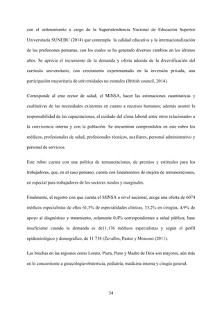 34
con el ordenamiento a cargo de la Superintendencia Nacional de Educación Superior
Universitaria SUNEDU (2014) que contempla la calidad educativa y la internacionalización
de las profesiones peruanas, con los cuales se ha generado diversos cambios en los últimos
años. Se aprecia el incremento de la demanda y oferta además de la diversificación del
currículo universitario, con crecimiento experimentado en la inversión privada, una
participación mayoritaria de universidades no estatales (British council, 2014).
Corresponde al ente rector de salud, el MINSA, hacer las estimaciones cuantitativas y
cualitativas de las necesidades existentes en cuanto a recursos humanos; además asumir la
responsabilidad de las capacitaciones, el cuidado del clima laboral entre otros relacionados a
la convivencia interna y con la población. Se encuentran comprendidos en este rubro los
médicos, profesionales de salud, profesionales técnicos, auxiliares, personal administrativo y
personal de servicios.
Este rubro cuenta con una política de remuneraciones, de premios y estímulos para los
trabajadores, que, en el caso peruano, cuenta con lineamientos de mejora de remuneraciones,
en especial para trabajadores de los sectores rurales y marginales.
Finalmente, el registro con que cuenta el MINSA a nivel nacional, acoge una oferta de 6074
médicos especialistas de ellos 61,5% de especialidades clínicas, 33,2% en cirugías, 4,9% de
apoyo al diagnóstico y tratamiento, solamente 0,4% correspondientes a salud pública; base
insuficiente cuando la demanda es de11,176 médicos especialistas y según el perfil
epidemiológico y demográfico, de 11 738 (Zevallos, Pastor y Moscoso (2011).
Las brechas en las regiones como Loreto, Piura, Puno y Madre de Dios son mayores, aún más
en lo concerniente a ginecología-obstetricia, pediatría, medicina interna y cirugía general.
 