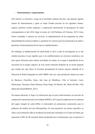 35
- Financiamiento y aseguramiento.
Esta función se encuentra a cargo de la autoridad sanitaria del país, esta propone algunas
fuentes de financiamiento y gasto en salud. Pueden provenir de las siguientes fuentes:
hogares, gobierno central, empresas y cooperación internacional. El presupuesto de salud
correspondiente al año 2018, llegó al monto de 16,027millones (El Peruano, 2017). Estos
fueron orientadas a mejorar los servicios, la implementación de los programas de salud,
disponibilidad de insumos médicos y garantizar los recursos para las prestaciones de salud y
garantizar el funcionamiento de los nuevos establecimientos.
Sin embargo, el establecimiento de salud donde se llevó a cabo la investigación no es una
entidad ejecutora, lo que significa que es un establecimiento sin solvencia económica, con
poco apoyo financiero para realizar actividades de campo, en su lugar es dependiente de las
decisiones de un órgano superior, de seste modo solamente disponen de un monto pequeño
que reciben por caja chica; la inversión presupuestal de montos mayores depende de la
Dirección de Redes Integradas de salud DIRIS Lima sur, cuya jurisdicción abarca las zonas
de Barranco, Chorrillos, Surco, San Juan de Miraflores, Villa el Salvador, Lurín,
Pachacamac, Pucusana, Punta Hermosa, Punta Negra, Sn Bartolo, Sta. María del Mar, Villa
María del Triunfo(MINSA, 2017).
De manera adicional, se llegó a la información que el sector salud mantiene un convenio de
cooperación interinstitucional con EsSalud (MINSA, 2011) para la ampliación de la cobertura
del seguro integral de salud (SIS)y el intercambio de prestaciones asistenciales para la
población del ámbito de Lima Metropolitana. En esta trayectoria, de manera específica, se
obtuvo una estimación sobre la incidencia de atenciones realizadas en el Centro de Salud, que
representa el 80% de 90 consultas diarias producidas por 6 profesionales, que no generan el
 