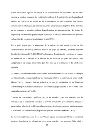 37
fueron enfatizando aspectos en función a los requerimientos de los tiempos. Por los años
sesenta se tomaban en cuenta las variables formadoras de la satisfacción, por la década del
ochenta se centran en el análisis de las consecuencias del procesamiento. Los últimos
estudios ven la satisfacción del consumidor, como una evaluación cognitiva de los atributos
de los productos o servicios, mediante la confirmación de las expectativas y los juicios de
inquietud y las emociones generadas por el producto o servicio, enmascarando los procesos
subyacentes del consumo y la satisfacción Sivera (2008).
En la guía técnica para la evaluación de la satisfacción del usuario externo de los
establecimientos de salud y servicios médicos de apoyo del MINSA, aprobado mediante
Resolución Ministerial 278-2011/MINSA, el concepto de satisfacción va referido al proceso
de valoración de la calidad de la atención de los servicios por parte del usuario; esta
conceptuación se aprecia insuficiente para los fines de la evaluación de la satisfacción
sanitaria.
Al respecto, se cita la existencia de dificultades para medir la satisfacción cuando su concepto
es indeterminado, porque procede de una naturaleza subjetiva y contextual, tal como señala
Huerta (2015). “Autores diversos coinciden en que la satisfacción es un fenómeno
determinado por los hábitos culturales de los diferentes grupos sociales y, por lo tanto, varía
según el contexto social” (p.13).
También es concerniente considerar que en los usuarios existe tres aspectos para la
valoración de la satisfacción sanitaria: El aspecto instrumental (conocimientos técnicos y
capacidad de solución de problemas), el aspecto expresivo (comportamiento afectivo respecto
a la relación) y la comunicación (proporcionar y recibir información) Huerta (2015)
La experiencia peruana, viene de los años 90, con algunas iniciativas en el tema de escucha al
paciente, impulsados por algunos de cooperación exterior, caso proyecto 2000 salud y
 