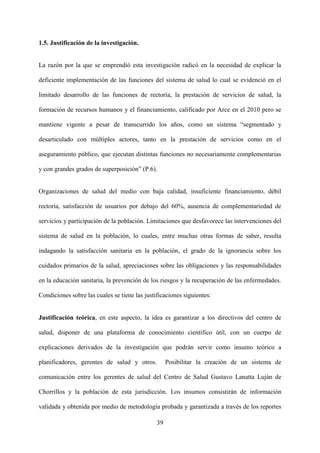 39
1.5. Justificación de la investigación.
La razón por la que se emprendió esta investigación radicó en la necesidad de explicar la
deficiente implementación de las funciones del sistema de salud lo cual se evidenció en el
limitado desarrollo de las funciones de rectoría, la prestación de servicios de salud, la
formación de recursos humanos y el financiamiento, calificado por Arce en el 2010 pero se
mantiene vigente a pesar de transcurrido los años, como un sistema “segmentado y
desarticulado con múltiples actores, tanto en la prestación de servicios como en el
aseguramiento público, que ejecutan distintas funciones no necesariamente complementarias
y con grandes grados de superposición” (P.6).
Organizaciones de salud del medio con baja calidad, insuficiente financiamiento, débil
rectoría, satisfacción de usuarios por debajo del 60%, ausencia de complementariedad de
servicios y participación de la población. Limitaciones que desfavorece las intervenciones del
sistema de salud en la población, lo cuales, entre muchas otras formas de saber, resulta
indagando la satisfacción sanitaria en la población, el grado de la ignorancia sobre los
cuidados primarios de la salud, apreciaciones sobre las obligaciones y las responsabilidades
en la educación sanitaria, la prevención de los riesgos y la recuperación de las enfermedades.
Condiciones sobre las cuales se tiene las justificaciones siguientes:
Justificación teórica, en este aspecto, la idea es garantizar a los directivos del centro de
salud, disponer de una plataforma de conocimiento científico útil, con un cuerpo de
explicaciones derivados de la investigación que podrán servir como insumo teórico a
planificadores, gerentes de salud y otros. Posibilitar la creación de un sistema de
comunicación entre los gerentes de salud del Centro de Salud Gustavo Lanatta Luján de
Chorrillos y la población de esta jurisdicción. Los insumos consistirán de información
validada y obtenida por medio de metodología probada y garantizada a través de los reportes
 