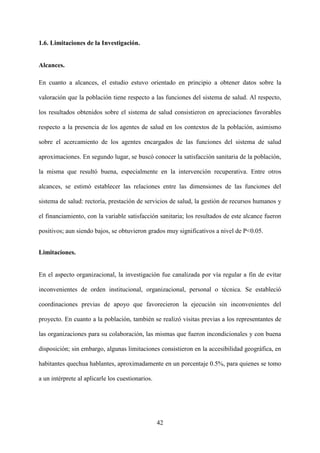42
1.6. Limitaciones de la Investigación.
Alcances.
En cuanto a alcances, el estudio estuvo orientado en principio a obtener datos sobre la
valoración que la población tiene respecto a las funciones del sistema de salud. Al respecto,
los resultados obtenidos sobre el sistema de salud consistieron en apreciaciones favorables
respecto a la presencia de los agentes de salud en los contextos de la población, asimismo
sobre el acercamiento de los agentes encargados de las funciones del sistema de salud
aproximaciones. En segundo lugar, se buscó conocer la satisfacción sanitaria de la población,
la misma que resultó buena, especialmente en la intervención recuperativa. Entre otros
alcances, se estimó establecer las relaciones entre las dimensiones de las funciones del
sistema de salud: rectoría, prestación de servicios de salud, la gestión de recursos humanos y
el financiamiento, con la variable satisfacción sanitaria; los resultados de este alcance fueron
positivos; aun siendo bajos, se obtuvieron grados muy significativos a nivel de P<0.05.
Limitaciones.
En el aspecto organizacional, la investigación fue canalizada por vía regular a fin de evitar
inconvenientes de orden institucional, organizacional, personal o técnica. Se estableció
coordinaciones previas de apoyo que favorecieron la ejecución sin inconvenientes del
proyecto. En cuanto a la población, también se realizó visitas previas a los representantes de
las organizaciones para su colaboración, las mismas que fueron incondicionales y con buena
disposición; sin embargo, algunas limitaciones consistieron en la accesibilidad geográfica, en
habitantes quechua hablantes, aproximadamente en un porcentaje 0.5%, para quienes se tomo
a un intérprete al aplicarle los cuestionarios.
 