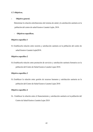 43
1.7. Objetivos.
- Objetivo general.
Determinar la relación entrefunciones del sistema de salud y la satisfacción sanitaria en la
población del centro de salud Gustavo Lanatta Luján, 2018.
- Objetivos específicos.
Objetivo específico 1
O1 Establecerla relación entre rectoría y satisfacción sanitaria en la población del centro de
salud Gustavo Lanatta Luján2018.
Objetivo específico 2
O2 Establecerla relación entre prestación de servicios y satisfacción sanitaria formativa en la
población del Centro de Salud Gustavo Lanatta Lujan 2018.
Objetivo específico 3
O3 Establecer la relación entre gestión de recursos humanos y satisfacción sanitaria en la
población del Centro de Salud Gustavo Lanatta Lujan 2018
Objetivo específico 4
O4 Establecer la relación entre el financiamiento y satisfacción sanitaria en la población del
Centro de Salud Gustavo Lanatta Lujan 2018
 