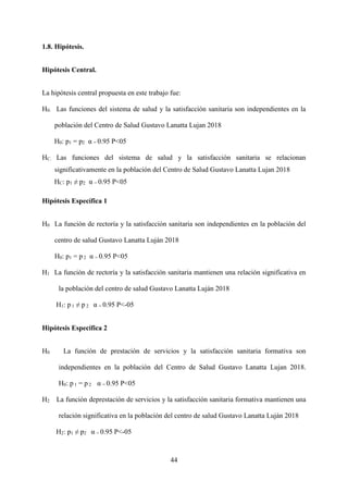 44
1.8. Hipótesis.
Hipótesis Central.
La hipótesis central propuesta en este trabajo fue:
H0. Las funciones del sistema de salud y la satisfacción sanitaria son independientes en la
población del Centro de Salud Gustavo Lanatta Lujan 2018
H0: p1 = p2 α = 0.95 P<05
HC. Las funciones del sistema de salud y la satisfacción sanitaria se relacionan
significativamente en la población del Centro de Salud Gustavo Lanatta Lujan 2018
HC: p1 ≠ p2 α = 0.95 P<05
Hipótesis Específica 1
H0 La función de rectoría y la satisfacción sanitaria son independientes en la población del
centro de salud Gustavo Lanatta Luján 2018
H0: p1 = p 2 α = 0.95 P<05
H1 La función de rectoría y la satisfacción sanitaria mantienen una relación significativa en
la población del centro de salud Gustavo Lanatta Luján 2018
H1: p 1 ≠ p 2 α = 0.95 P<-05
Hipótesis Específica 2
H0 La función de prestación de servicios y la satisfacción sanitaria formativa son
independientes en la población del Centro de Salud Gustavo Lanatta Lujan 2018.
H0: p 1 = p 2 α = 0.95 P<05
H2 La función deprestación de servicios y la satisfacción sanitaria formativa mantienen una
relación significativa en la población del centro de salud Gustavo Lanatta Luján 2018
H2: p1 ≠ p2 α = 0.95 P<-05
 