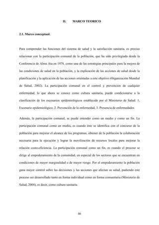 46
II. MARCO TEORICO
2.1. Marco conceptual.
Para comprender las funciones del sistema de salud y la satisfacción sanitaria, es preciso
relacionar con la participación comunal de la población, que ha sido privilegiada desde la
Conferencia de Alma Ata en 1978, como una de las estrategias principales para la mejora de
las condiciones de salud en la población, y la explicación de las acciones de salud desde la
planificación y la aplicación de las acciones orientadas a este objetivo (Organización Mundial
de Salud, 2002). La participación comunal en el control y prevención de cualquier
enfermedad, lo que ahora se conoce como cultura sanitaria, puede condicionarse a la
clasificación de los escenarios epidemiológicos establecido por el Ministerio de Salud: 1,
Escenario epidemiológico, 2. Prevención de la enfermedad, 3. Presencia de enfermedades
Además, la participación comunal, se puede entender como un medio y como un fin. La
participación comunal como un medio, es cuando éste se identifica con el concurso de la
población para mejorar el alcance de los programas, obtener de la población la colaboración
necesaria para la ejecución y lograr la movilización de recursos locales para mejorar la
relación costo-eficiencia. La participación comunal como un fin, es cuando el proceso se
dirige al empoderamiento de la comunidad, en especial de los sectores que se encuentran en
condiciones de mayor marginalidad o de mayor riesgo. Por el empoderamiento la población
gana mayor control sobre las decisiones y las acciones que afectan su salud, pudiendo este
proceso ser desarrollado tanto en forma individual como en forma comunitaria (Ministerio de
Salud, 2004), es decir, como cultura sanitaria.
 