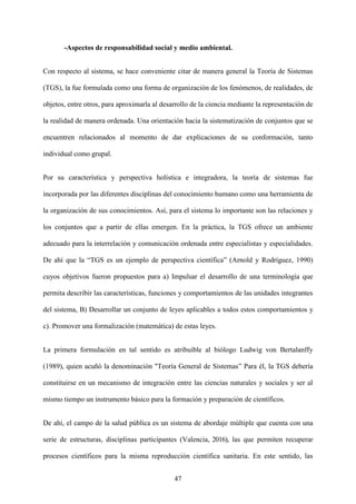 47
-Aspectos de responsabilidad social y medio ambiental.
Con respecto al sistema, se hace conveniente citar de manera general la Teoría de Sistemas
(TGS), la fue formulada como una forma de organización de los fenómenos, de realidades, de
objetos, entre otros, para aproximarla al desarrollo de la ciencia mediante la representación de
la realidad de manera ordenada. Una orientación hacia la sistematización de conjuntos que se
encuentren relacionados al momento de dar explicaciones de su conformación, tanto
individual como grupal.
Por su característica y perspectiva holística e integradora, la teoría de sistemas fue
incorporada por las diferentes disciplinas del conocimiento humano como una herramienta de
la organización de sus conocimientos. Así, para el sistema lo importante son las relaciones y
los conjuntos que a partir de ellas emergen. En la práctica, la TGS ofrece un ambiente
adecuado para la interrelación y comunicación ordenada entre especialistas y especialidades.
De ahí que la “TGS es un ejemplo de perspectiva científica” (Arnold y Rodríguez, 1990)
cuyos objetivos fueron propuestos para a) Impulsar el desarrollo de una terminología que
permita describir las características, funciones y comportamientos de las unidades integrantes
del sistema, B) Desarrollar un conjunto de leyes aplicables a todos estos comportamientos y
c). Promover una formalización (matemática) de estas leyes.
La primera formulación en tal sentido es atribuible al biólogo Ludwig von Bertalanffy
(1989), quien acuñó la denominación "Teoría General de Sistemas” Para él, la TGS debería
constituirse en un mecanismo de integración entre las ciencias naturales y sociales y ser al
mismo tiempo un instrumento básico para la formación y preparación de científicos.
De ahí, el campo de la salud pública es un sistema de abordaje múltiple que cuenta con una
serie de estructuras, disciplinas participantes (Valencia, 2016), las que permiten recuperar
procesos científicos para la misma reproducción científica sanitaria. En este sentido, las
 