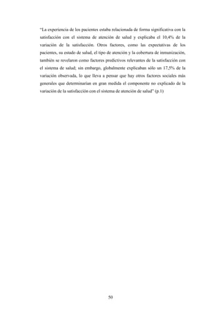 50
“La experiencia de los pacientes estaba relacionada de forma significativa con la
satisfacción con el sistema de atención de salud y explicaba el 10,4% de la
variación de la satisfacción. Otros factores, como las expectativas de los
pacientes, su estado de salud, el tipo de atención y la cobertura de inmunización,
también se revelaron como factores predictivos relevantes de la satisfacción con
el sistema de salud; sin embargo, globalmente explicaban sólo un 17,5% de la
variación observada, lo que lleva a pensar que hay otros factores sociales más
generales que determinarían en gran medida el componente no explicado de la
variación de la satisfacción con el sistema de atención de salud” (p.1)
 