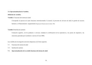 54
3.3. Operacionalización de Variables.
Definición de variables.
Variable 1. Funciones del sistema de salud
Corresponde al ejercicio de cuatro funciones interrelacionados: la rectoría, la provisión de servicios de salud, la gestión de recursos
humanos y el financiamiento– aseguramiento (Organización Panamericana de la Salud, 1998).
Variable 2 Satisfacción sanitaria
Evaluación cognitiva…de los productos o servicios, mediante la confirmación de las expectativas y los juicios de inquietud y las
emociones generadas por el producto o servicio (Civera 2008).
Las variables de investigación estuvieron dispuestas en la forma siguiente:
V 1 Funciones del sistema de salud
V 2 Satisfacción sanitaria
V 1 Operacionalización de la variable funciones del sistema de salud
 