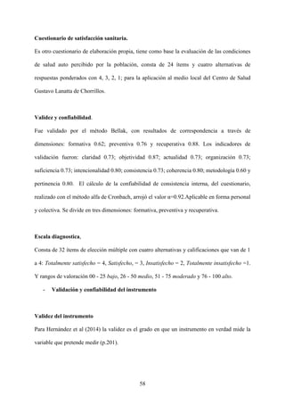 58
Cuestionario de satisfacción sanitaria.
Es otro cuestionario de elaboración propia, tiene como base la evaluación de las condiciones
de salud auto percibido por la población, consta de 24 ítems y cuatro alternativas de
respuestas ponderados con 4, 3, 2, 1; para la aplicación al medio local del Centro de Salud
Gustavo Lanatta de Chorrillos.
Validez y confiabilidad.
Fue validado por el método Bellak, con resultados de correspondencia a través de
dimensiones: formativa 0.62; preventiva 0.76 y recuperativa 0.88. Los indicadores de
validación fueron: claridad 0.73; objetividad 0.87; actualidad 0.73; organización 0.73;
suficiencia 0.73; intencionalidad 0.80; consistencia 0.73; coherencia 0.80; metodología 0.60 y
pertinencia 0.80. El cálculo de la confiabilidad de consistencia interna, del cuestionario,
realizado con el método alfa de Cronbach, arrojó el valor α=0.92.Aplicable en forma personal
y colectiva. Se divide en tres dimensiones: formativa, preventiva y recuperativa.
Escala diagnostica,
Consta de 32 ítems de elección múltiple con cuatro alternativas y calificaciones que van de 1
a 4: Totalmente satisfecho = 4, Satisfecho, = 3, Insatisfecho = 2, Totalmente insatisfecho =1.
Y rangos de valoración 00 - 25 bajo, 26 - 50 medio, 51 - 75 moderado y 76 - 100 alto.
- Validación y confiabilidad del instrumento
Validez del instrumento
Para Hernández et al (2014) la validez es el grado en que un instrumento en verdad mide la
variable que pretende medir (p.201).
 
