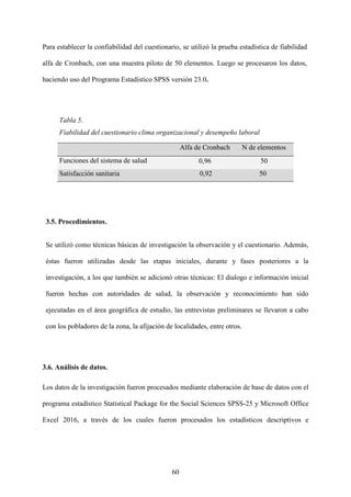 60
Para establecer la confiabilidad del cuestionario, se utilizó la prueba estadística de fiabilidad
alfa de Cronbach, con una muestra piloto de 50 elementos. Luego se procesaron los datos,
haciendo uso del Programa Estadístico SPSS versión 23.0.
Tabla 5.
Fiabilidad del cuestionario clima organizacional y desempeño laboral
Alfa de Cronbach N de elementos
Funciones del sistema de salud 0,96 50
Satisfacción sanitaria 0,92 50
3.5. Procedimientos.
Se utilizó como técnicas básicas de investigación la observación y el cuestionario. Además,
éstas fueron utilizadas desde las etapas iniciales, durante y fases posteriores a la
investigación, a los que también se adicionó otras técnicas: El dialogo e información inicial
fueron hechas con autoridades de salud, la observación y reconocimiento han sido
ejecutadas en el área geográfica de estudio, las entrevistas preliminares se llevaron a cabo
con los pobladores de la zona, la afijación de localidades, entre otros.
3.6. Análisis de datos.
Los datos de la investigación fueron procesados mediante elaboración de base de datos con el
programa estadístico Statistical Package for the Social Sciences SPSS-25 y Microsoft Office
Excel 2016, a través de los cuales fueron procesados los estadísticos descriptivos e
 